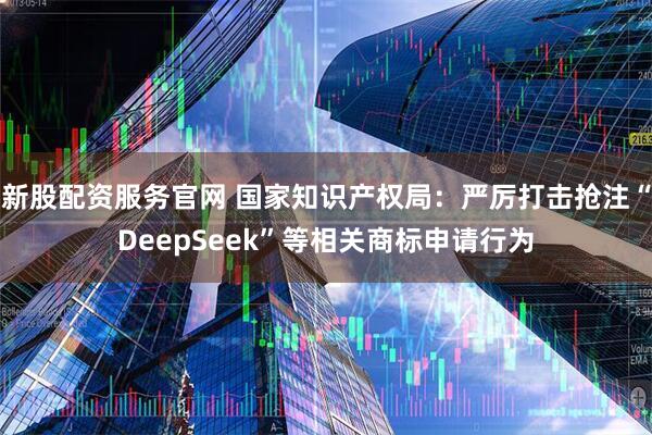 新股配资服务官网 国家知识产权局：严厉打击抢注“DeepSeek”等相关商标申请行为