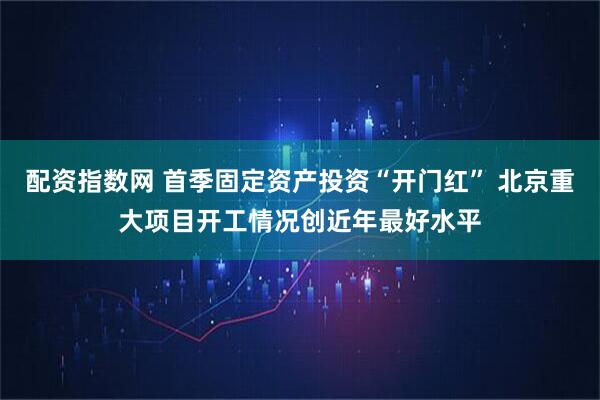 配资指数网 首季固定资产投资“开门红” 北京重大项目开工情况创近年最好水平