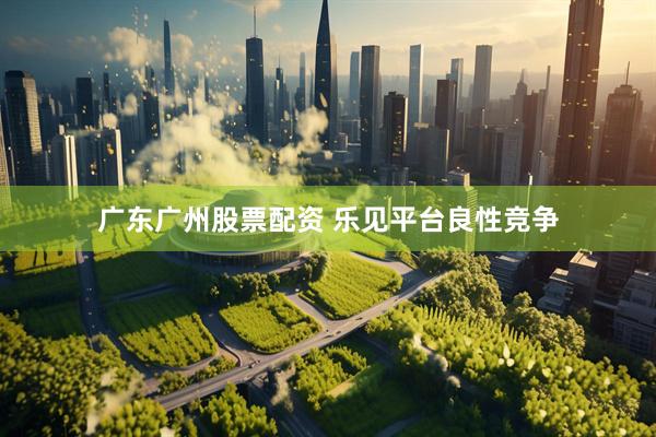 广东广州股票配资 乐见平台良性竞争
