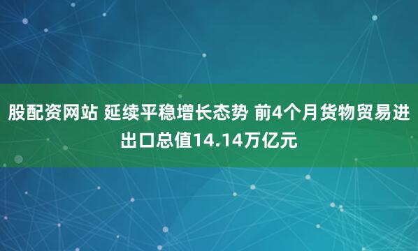 股配资网站 延续平稳增长态势 前4个月货物贸易进出口总值14.14万亿元
