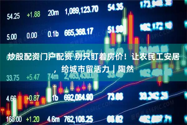 炒股配资门户配资 别只盯着房价！让农民工安居，给城市留活力｜陶然