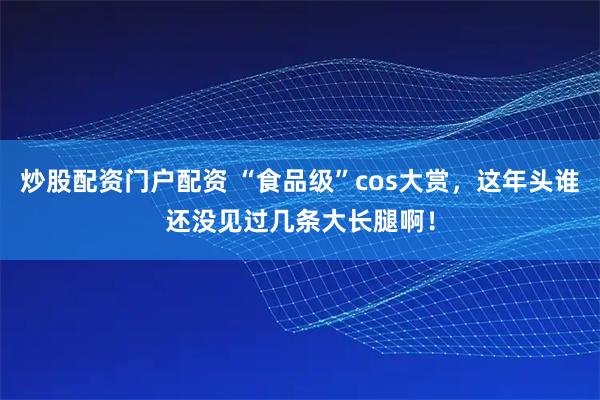 炒股配资门户配资 “食品级”cos大赏，这年头谁还没见过几条大长腿啊！