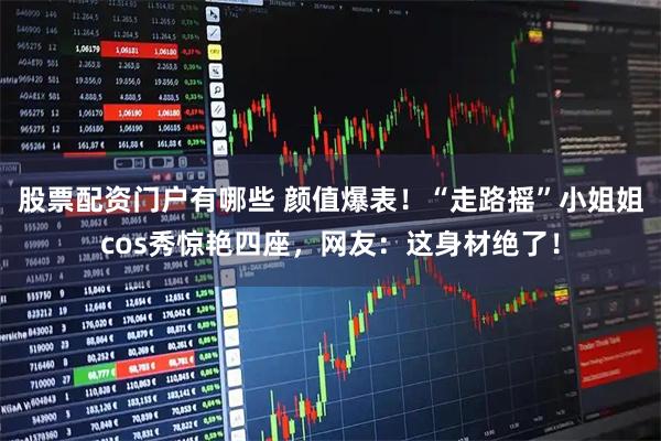 股票配资门户有哪些 颜值爆表！“走路摇”小姐姐cos秀惊艳四座，网友：这身材绝了！