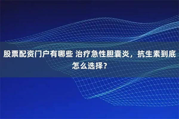 股票配资门户有哪些 治疗急性胆囊炎，抗生素到底怎么选择？