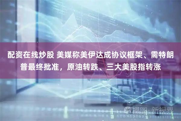配资在线炒股 美媒称美伊达成协议框架、需特朗普最终批准，原油转跌、三大美股指转涨