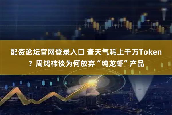 配资论坛官网登录入口 查天气耗上千万Token？周鸿祎谈为何放弃“纯龙虾”产品