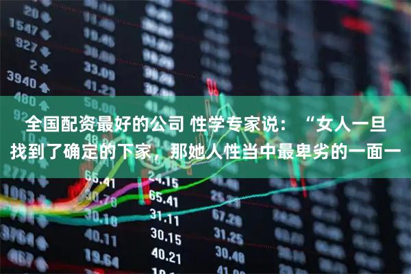 全国配资最好的公司 性学专家说： “女人一旦找到了确定的下家，那她人性当中最卑劣的一面一